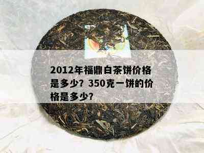 2012年福鼎白茶饼价格是多少？350克一饼的价格是多少？