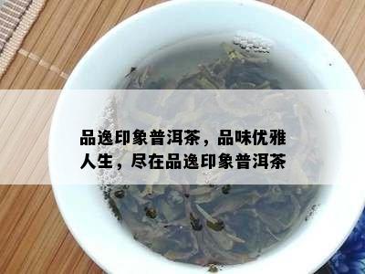 品逸印象普洱茶，品味优雅人生，尽在品逸印象普洱茶