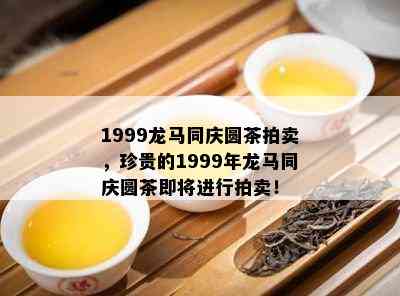 1999龙马同庆圆茶拍卖，珍贵的1999年龙马同庆圆茶即将进行拍卖！