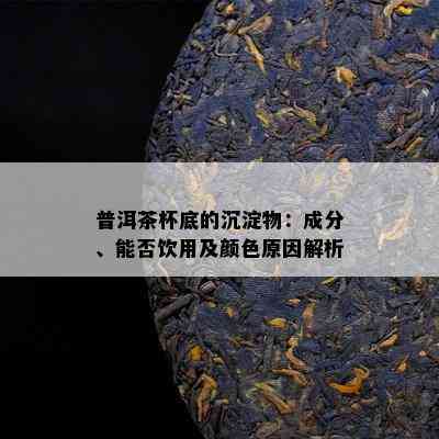 普洱茶杯底的沉淀物：成分、能否饮用及颜色原因解析