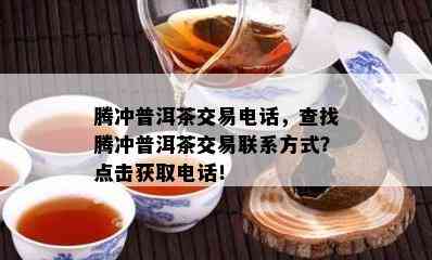 腾冲普洱茶交易电话，查找腾冲普洱茶交易联系方式？点击获取电话！