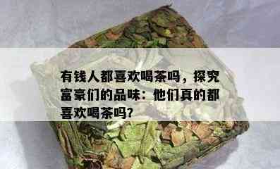 有钱人都喜欢喝茶吗，探究富豪们的品味：他们真的都喜欢喝茶吗？