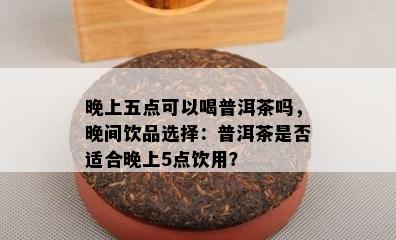 晚上五点可以喝普洱茶吗，晚间饮品选择：普洱茶是否适合晚上5点饮用？