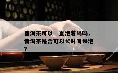 普洱茶可以一直泡着喝吗，普洱茶是否可以长时间浸泡？