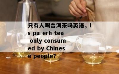 只有人喝普洱茶吗英语，Is pu-erh tea only consumed by Chinese people?