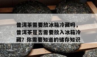 普洱茶需要放冰箱冷藏吗，普洱茶是否需要放入冰箱冷藏？你需要知道的储存知识