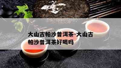 大山古帕沙普洱茶-大山古帕沙普洱茶好喝吗