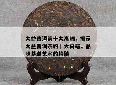 大益普洱茶十大高端，揭示大益普洱茶的十大高端，品味茶道艺术的精髓