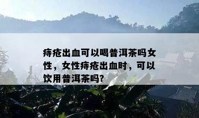 痔疮出血可以喝普洱茶吗女性，女性痔疮出血时，可以饮用普洱茶吗？