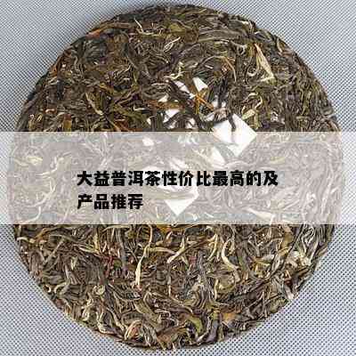 大益普洱茶性价比更高的及产品推荐