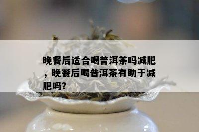 晚餐后适合喝普洱茶吗减肥，晚餐后喝普洱茶有助于减肥吗？