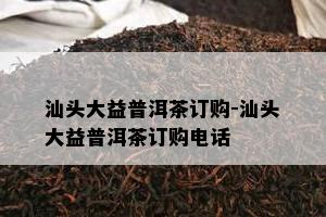 汕头大益普洱茶订购-汕头大益普洱茶订购电话