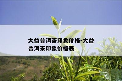 大益普洱茶印象价格-大益普洱茶印象价格表