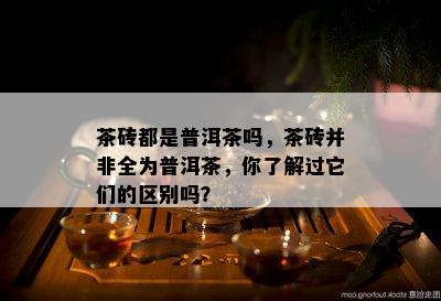 茶砖都是普洱茶吗，茶砖并非全为普洱茶，你了解过它们的区别吗？