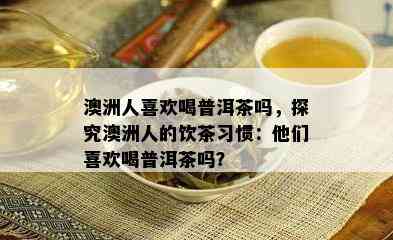 澳洲人喜欢喝普洱茶吗，探究澳洲人的饮茶习惯：他们喜欢喝普洱茶吗？