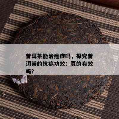 普洱茶能治癌症吗，探究普洱茶的抗癌功效：真的有效吗？