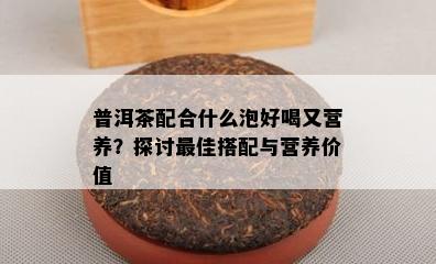 普洱茶配合什么泡好喝又营养？探讨更佳搭配与营养价值