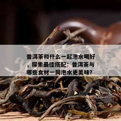 普洱茶和什么一起泡水喝好，探索更佳搭配：普洱茶与哪些食材一同泡水更美味？