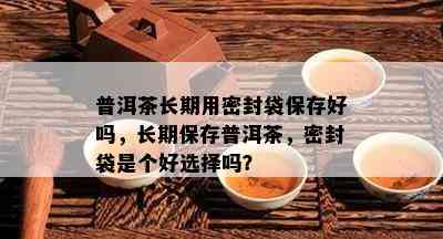 普洱茶长期用密封袋保存好吗，长期保存普洱茶，密封袋是个好选择吗？