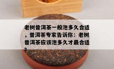 老树普洱茶一般泡多久合适，普洱茶专家告诉你：老树普洱茶应该泡多久才最合适？