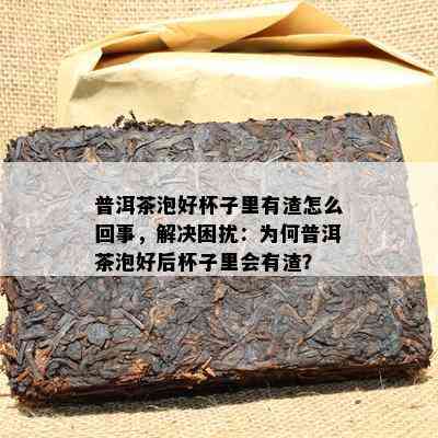 普洱茶泡好杯子里有渣怎么回事，解决困扰：为何普洱茶泡好后杯子里会有渣？