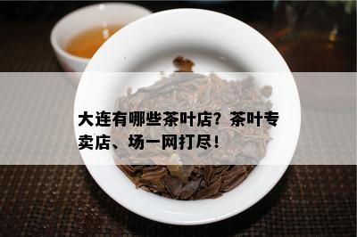 大连有哪些茶叶店？茶叶专卖店、场一网打尽！