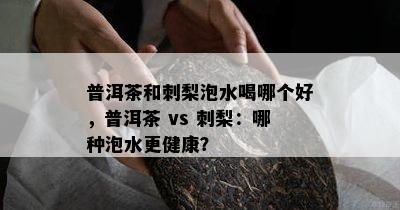 普洱茶和刺梨泡水喝哪个好，普洱茶 vs 刺梨：哪种泡水更健康？