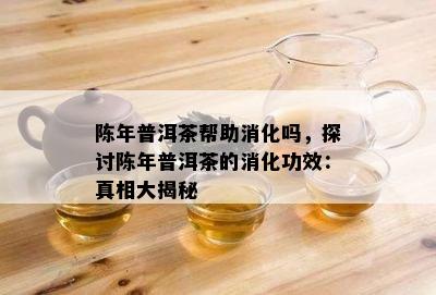 陈年普洱茶帮助消化吗，探讨陈年普洱茶的消化功效：真相大揭秘