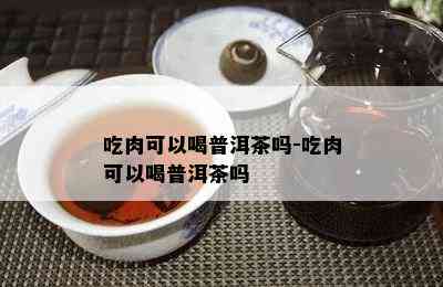 吃肉可以喝普洱茶吗-吃肉可以喝普洱茶吗