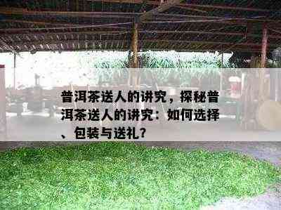 普洱茶送人的讲究，探秘普洱茶送人的讲究：如何选择、包装与送礼？