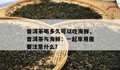 普洱茶喝多久可以吃海鲜，普洱茶与海鲜：一起享用需要注意什么？