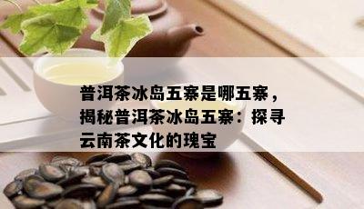 普洱茶冰岛五寨是哪五寨，揭秘普洱茶冰岛五寨：探寻云南茶文化的瑰宝