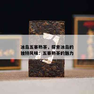 冰岛五寨熟茶，探索冰岛的独特风味：五寨熟茶的魅力