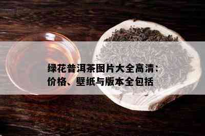 绿花普洱茶图片大全高清：价格、壁纸与版本全包括