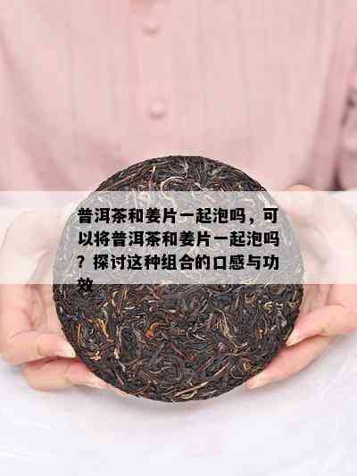 普洱茶和姜片一起泡吗，可以将普洱茶和姜片一起泡吗？探讨这种组合的口感与功效