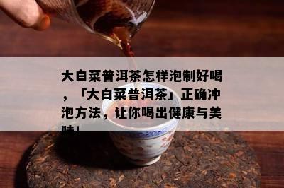 大白菜普洱茶怎样泡制好喝，「大白菜普洱茶」正确冲泡方法，让你喝出健康与美味！