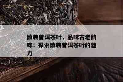 散装普洱茶叶，品味古老韵味：探索散装普洱茶叶的魅力