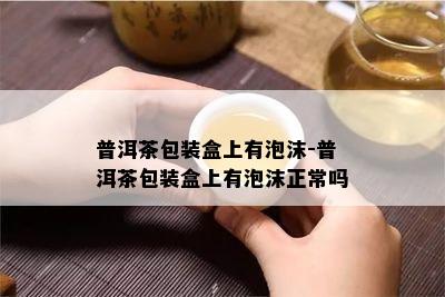 普洱茶包装盒上有泡沫-普洱茶包装盒上有泡沫正常吗