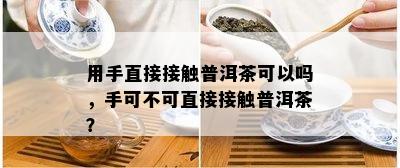 用手直接接触普洱茶可以吗，手可不可直接接触普洱茶？