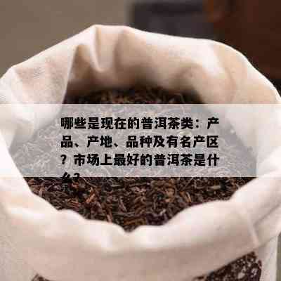 哪些是现在的普洱茶类：产品、产地、品种及有名产区？市场上更好的普洱茶是什么？