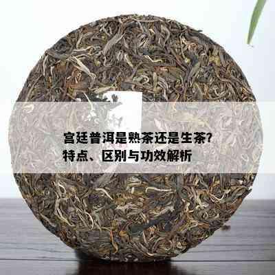 宫廷普洱是熟茶还是生茶？特点、区别与功效解析