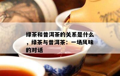 绿茶和普洱茶的关系是什么，绿茶与普洱茶：一场风味的对话