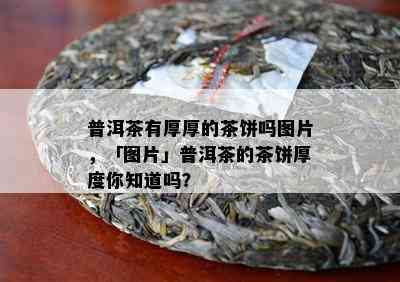 普洱茶有厚厚的茶饼吗图片，「图片」普洱茶的茶饼厚度你知道吗？