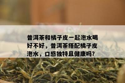 普洱茶和橘子皮一起泡水喝好不好，普洱茶搭配橘子皮泡水，口感独特且健康吗？