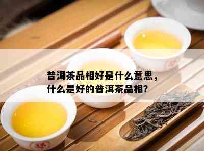 普洱茶品相好是什么意思，什么是好的普洱茶品相？