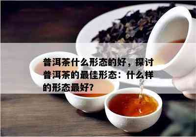 普洱茶什么形态的好，探讨普洱茶的更佳形态：什么样的形态更好？