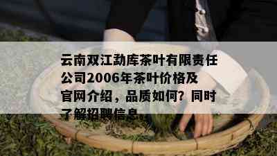 云南双江勐库茶叶有限责任公司2006年茶叶价格及官网介绍，品质如何？同时了解招聘信息。