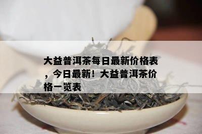 大益普洱茶每日最新价格表，今日最新！大益普洱茶价格一览表