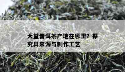 大益普洱茶产地在哪里？探究其来源与制作工艺