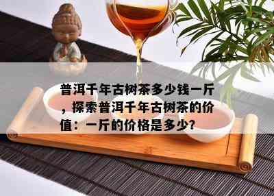 普洱千年古树茶多少钱一斤，探索普洱千年古树茶的价值：一斤的价格是多少？